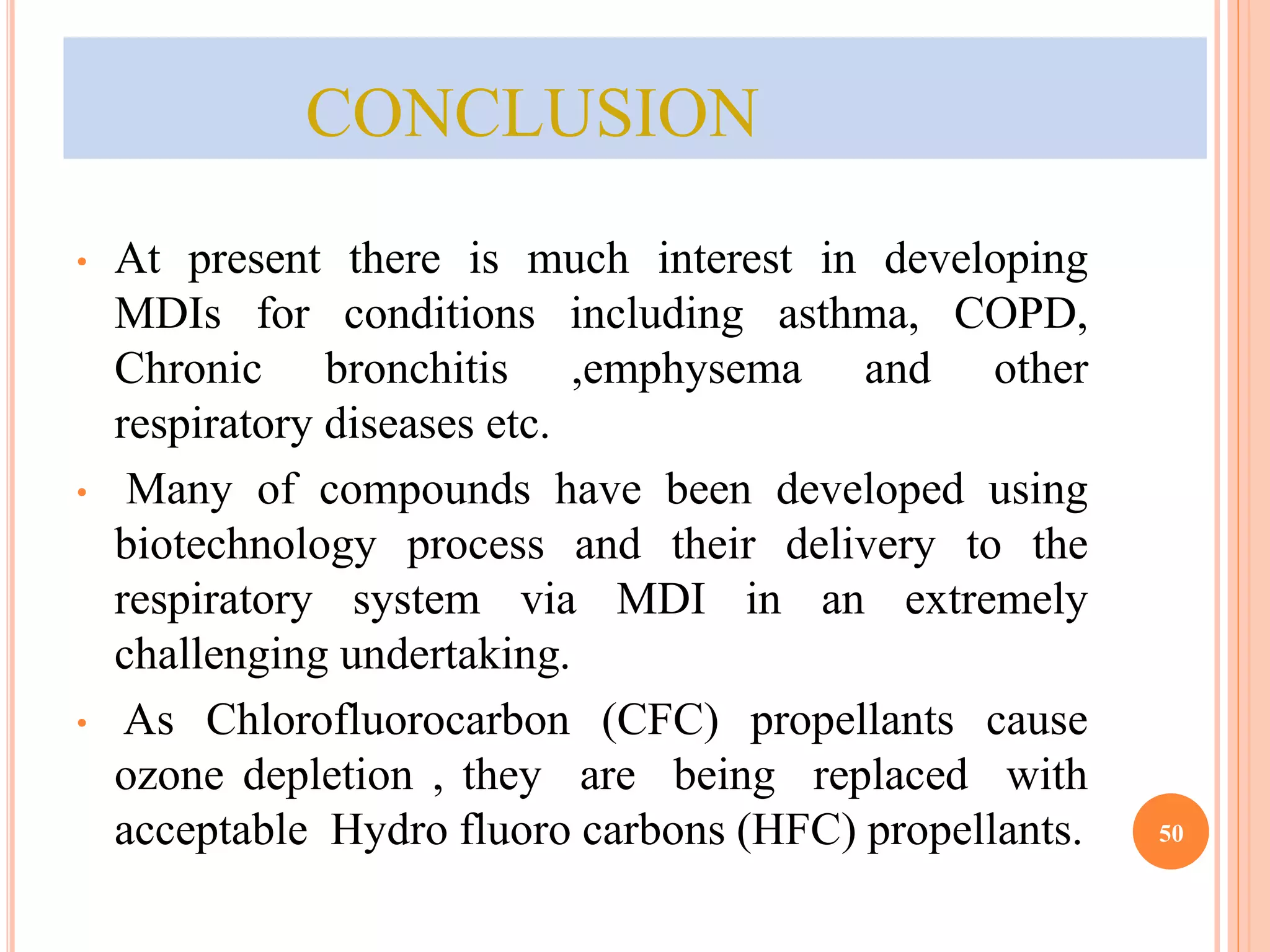 CONCLUSION 
• At present there is much interest in developing 
MDIs for conditions including asthma, COPD, 
Chronic bronchitis ,emphysema and other 
respiratory diseases etc. 
• Many of compounds have been developed using 
biotechnology process and their delivery to the 
respiratory system via MDI in an extremely 
challenging undertaking. 
• As Chlorofluorocarbon (CFC) propellants cause 
ozone depletion , they are being replaced with 
acceptable Hydro fluoro carbons (HFC) propellants. 50 
 