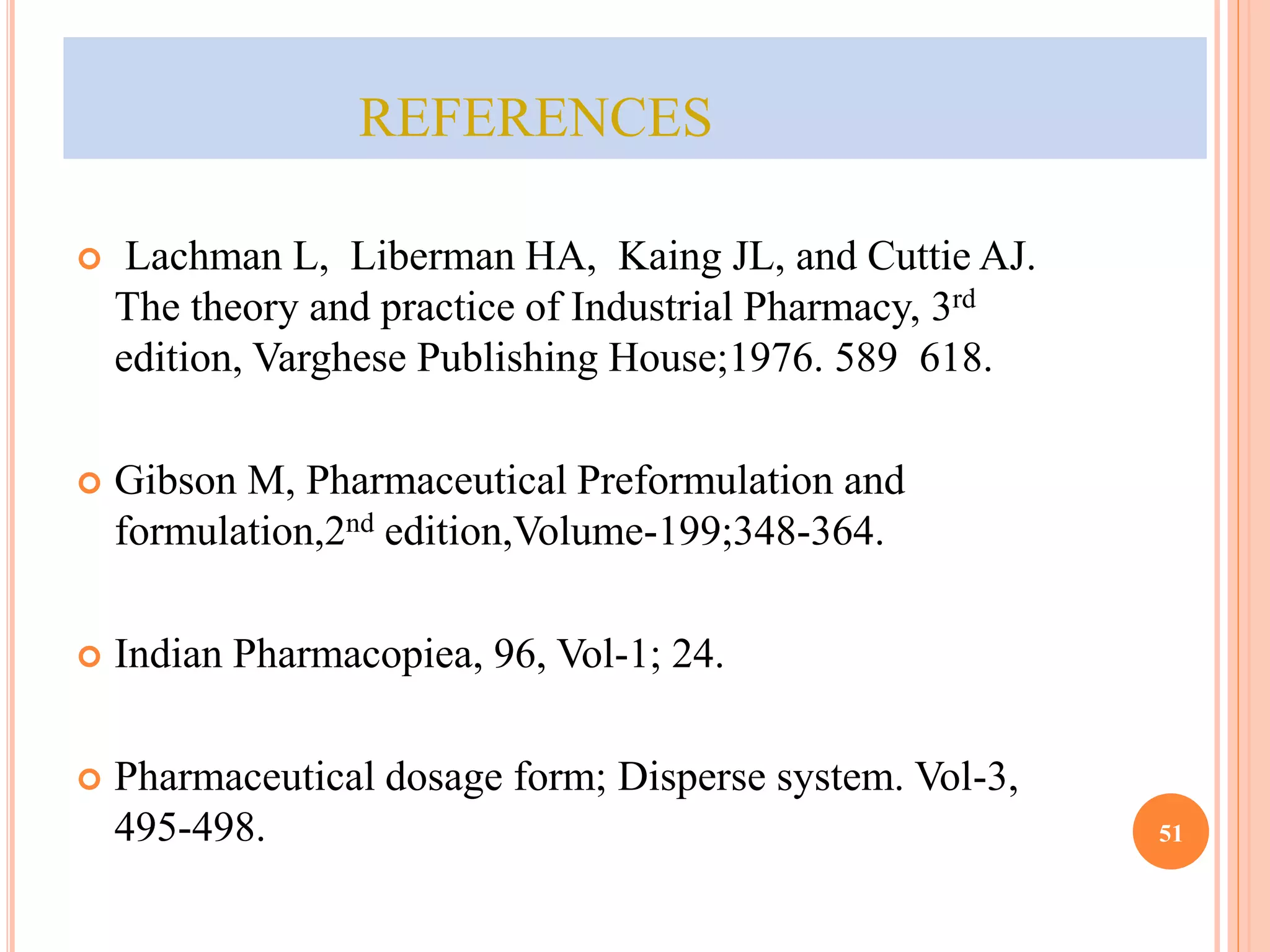 REFERENCES 
 Lachman L, Liberman HA, Kaing JL, and Cuttie AJ. 
The theory and practice of Industrial Pharmacy, 3rd 
edition, Varghese Publishing House;1976. 589 618. 
 Gibson M, Pharmaceutical Preformulation and 
formulation,2nd edition,Volume-199;348-364. 
 Indian Pharmacopiea, 96, Vol-1; 24. 
 Pharmaceutical dosage form; Disperse system. Vol-3, 
495-498. 51 
 