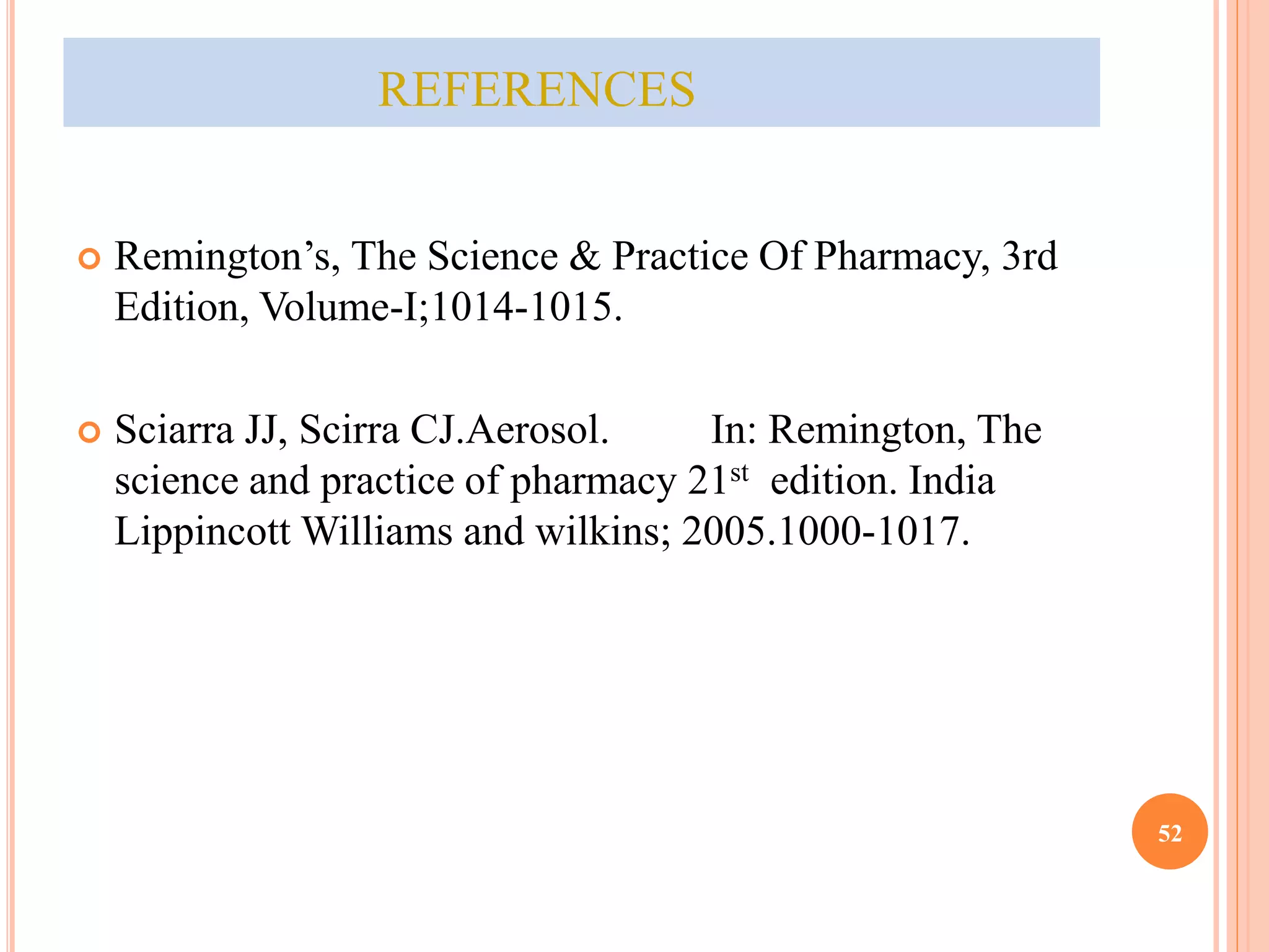 REFERENCES 
 Remington’s, The Science & Practice Of Pharmacy, 3rd 
Edition, Volume-I;1014-1015. 
 Sciarra JJ, Scirra CJ.Aerosol. In: Remington, The 
science and practice of pharmacy 21st edition. India 
Lippincott Williams and wilkins; 2005.1000-1017. 
52 
 