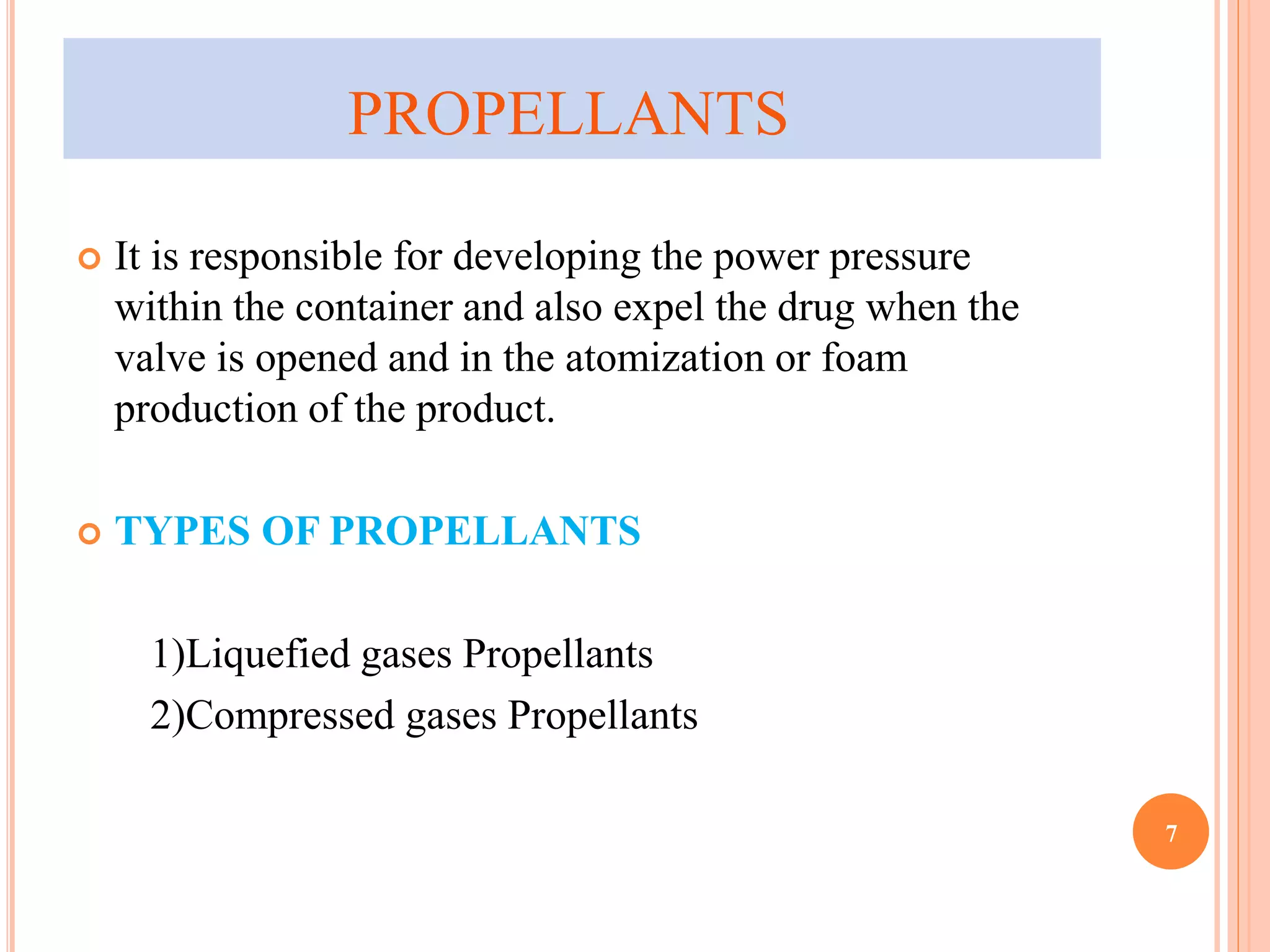 PROPELLANTS 
 It is responsible for developing the power pressure 
within the container and also expel the drug when the 
valve is opened and in the atomization or foam 
production of the product. 
 TYPES OF PROPELLANTS 
1)Liquefied gases Propellants 
2)Compressed gases Propellants 
7 
 