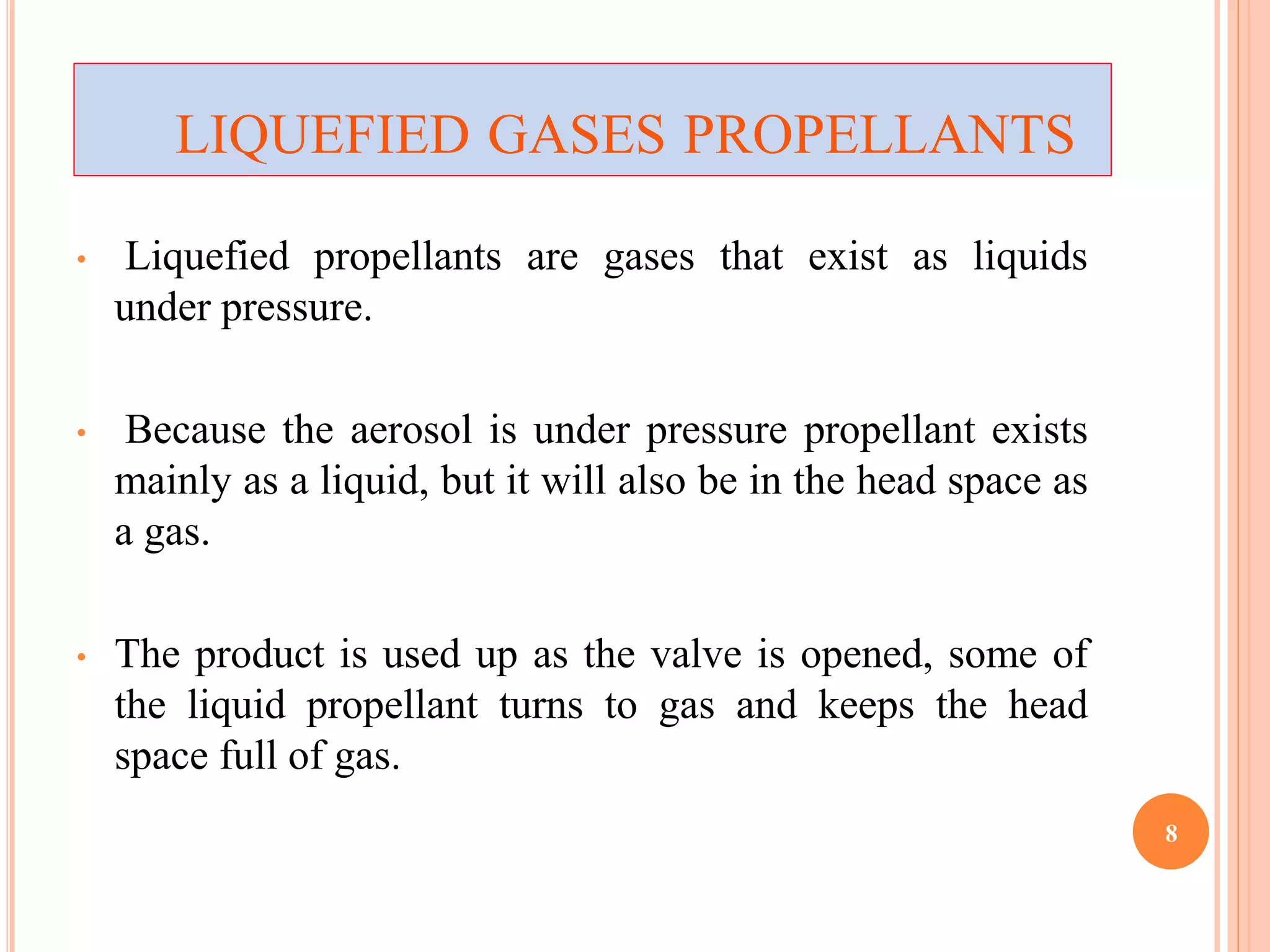LIQUEFIED GASES PROPELLANTS 
• Liquefied propellants are gases that exist as liquids 
under pressure. 
• Because the aerosol is under pressure propellant exists 
mainly as a liquid, but it will also be in the head space as 
a gas. 
• The product is used up as the valve is opened, some of 
the liquid propellant turns to gas and keeps the head 
space full of gas. 
8 
 