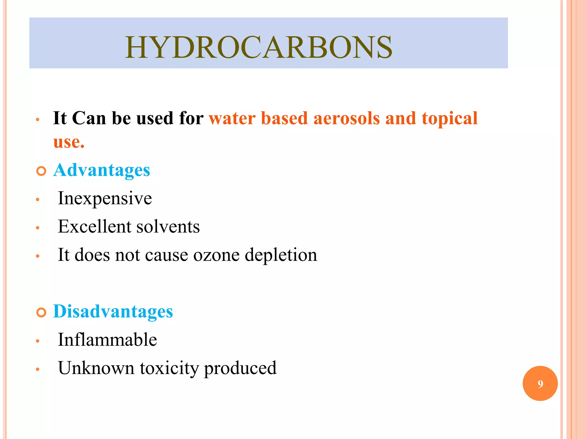 HYDROCARBONS 
• It Can be used for water based aerosols and topical 
use. 
 Advantages 
• Inexpensive 
• Excellent solvents 
• It does not cause ozone depletion 
 Disadvantages 
• Inflammable 
• Unknown toxicity produced 
9 
 