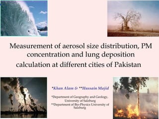 * Khan Alam &  ** Hussain Majid *Department of Geography and Geology,  University of Salzburg **Department of Bio-Physics University of Salzburg  Measurement of aerosol size distribution, PM concentration and lung deposition calculation at different cities of Pakistan   