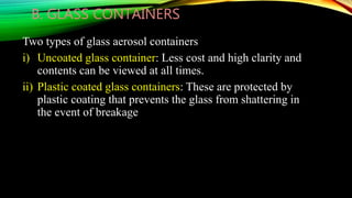 B. GLASS CONTAINERS
Two types of glass aerosol containers
i) Uncoated glass container: Less cost and high clarity and
contents can be viewed at all times.
ii) Plastic coated glass containers: These are protected by
plastic coating that prevents the glass from shattering in
the event of breakage
 