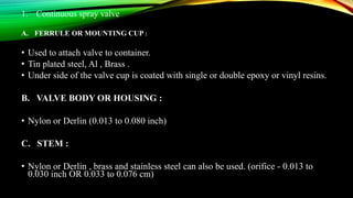 1. Continuous spray valve
A. FERRULE OR MOUNTING CUP :
• Used to attach valve to container.
• Tin plated steel, Al , Brass .
• Under side of the valve cup is coated with single or double epoxy or vinyl resins.
B. VALVE BODY OR HOUSING :
• Nylon or Derlin (0.013 to 0.080 inch)
C. STEM :
• Nylon or Derlin , brass and stainless steel can also be used. (orifice - 0.013 to
0.030 inch OR 0.033 to 0.076 cm)
 