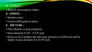 D. GASKET :
• Buna-N and neoprene rubber.
E. SPRING :
• Stainless steel .
• Used to hold gasket in place.
F. DIP TUBE :
• Poly ethylene or poly propylene.
• Inner diameter 0.120 – 0.125 inch.
• However for Capillary dip tube inner diameter is 0.050 inch and for
highly viscous products it is 0.195 inch.
 