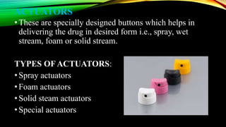 ACTUATORS
•These are specially designed buttons which helps in
delivering the drug in desired form i.e., spray, wet
stream, foam or solid stream.
TYPES OF ACTUATORS:
•Spray actuators
•Foam actuators
•Solid steam actuators
•Special actuators
 