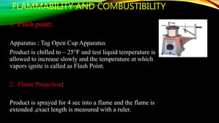 FLAMMABILITY AND COMBUSTIBILITY
1. Flash point:
Apparatus : Tag Open Cup Apparatus
Product is chilled to – 25°F and test liquid temperature is
allowed to increase slowly and the temperature at which
vapors ignite is called as Flash Point.
2. Flame Projection:
Product is sprayed for 4 sec into a flame and the flame is
extended ,exact length is measured with a ruler.
 