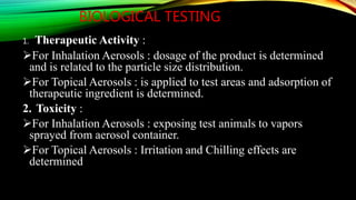 BIOLOGICAL TESTING
1. Therapeutic Activity :
For Inhalation Aerosols : dosage of the product is determined
and is related to the particle size distribution.
For Topical Aerosols : is applied to test areas and adsorption of
therapeutic ingredient is determined.
2. Toxicity :
For Inhalation Aerosols : exposing test animals to vapors
sprayed from aerosol container.
For Topical Aerosols : Irritation and Chilling effects are
determined
 