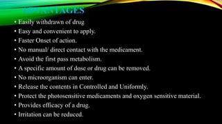 ADVANTAGES
• Easily withdrawn of drug
• Easy and convenient to apply.
• Faster Onset of action.
• No manual/ direct contact with the medicament.
• Avoid the first pass metabolism.
• A specific amount of dose or drug can be removed.
• No microorganism can enter.
• Release the contents in Controlled and Uniformly.
• Protect the photosensitive medicaments and oxygen sensitive material.
• Provides efficacy of a drug.
• Irritation can be reduced.
 
