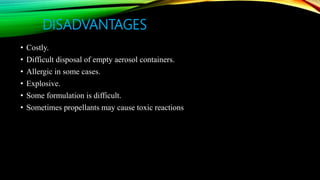 DISADVANTAGES
• Costly.
• Difficult disposal of empty aerosol containers.
• Allergic in some cases.
• Explosive.
• Some formulation is difficult.
• Sometimes propellants may cause toxic reactions
 