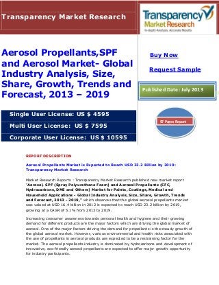 REPORT DESCRIPTION
Aerosol Propellants Market is Expected to Reach USD 23.2 Billion by 2019:
Transparency Market Research
Market Research Reports : Transparency Market Research published new market report
"Aerosol, SPF (Spray Polyurethane Foam) and Aerosol Propellants (CFC,
Hydrocarbons, DME and Others) Market for Paints, Coatings, Medical and
Household Applications - Global Industry Analysis, Size, Share, Growth, Trends
and Forecast, 2013 - 2019," which observes that the global aerosol propellants market
was valued at USD 16.4 billion in 2012 is expected to reach USD 23.2 billion by 2019,
growing at a CAGR of 5.1% from 2013 to 2019.
Increasing consumer awareness towards personal health and hygiene and their growing
demand for different products are the major factors which are driving the global market of
aerosol. One of the major factors driving the demand for propellants is the steady growth of
the global aerosol market. However, various environmental and health risks associated with
the use of propellants in aerosol products are expected to be a restraining factor for the
market. The aerosol propellants industry is dominated by hydrocarbons and development of
innovative, eco-friendly aerosol propellants are expected to offer major growth opportunity
for industry participants.
Transparency Market Research
Aerosol Propellants,SPF
and Aerosol Market- Global
Industry Analysis, Size,
Share, Growth, Trends and
Forecast, 2013 – 2019
Single User License: US $ 4595
Multi User License: US $ 7595
Corporate User License: US $ 10595
Buy Now
Request Sample
Published Date: July 2013
97 Pages Report
 