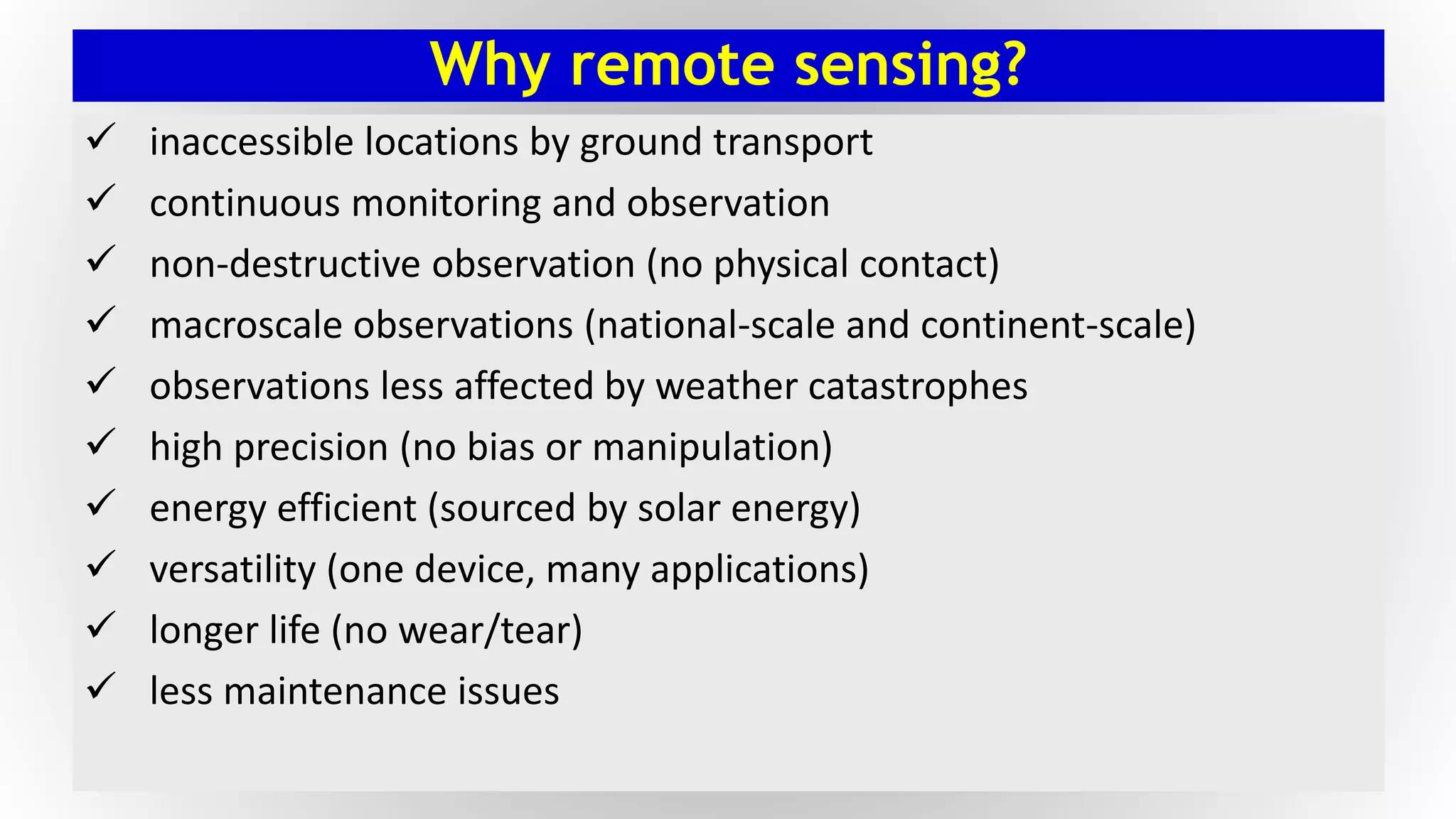 Why remote sensing?
 inaccessible locations by ground transport
 continuous monitoring and observation
 non-destructive observation (no physical contact)
 macroscale observations (national-scale and continent-scale)
 observations less affected by weather catastrophes
 high precision (no bias or manipulation)
 energy efficient (sourced by solar energy)
 versatility (one device, many applications)
 longer life (no wear/tear)
 less maintenance issues
 