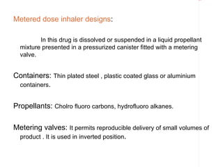 Rectangle 8




Metered dose inhaler designs:

         In this drug is dissolved or suspended in a liquid propellant
  mixture presented in a pressurized canister fitted with a metering
  valve.


Containers: Thin plated steel , plastic coated glass or aluminium
 containers.


Propellants: Cholro fluoro carbons, hydrofluoro alkanes.

Metering valves: It permits reproducible delivery of small volumes of
 product . It is used in inverted position.
 