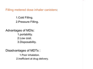 Rectangle 8




Filling metered dose inhaler canisters:

       1.Cold Filling.
       2.Pressure Filling.


Advantages of MDIs:
        1.portability.
        2.Low cost.
        3.Disposability.


Disadvantages of MDTs :
          1.Poor inhalation.
       2.Inefficient at drug delivery.
 