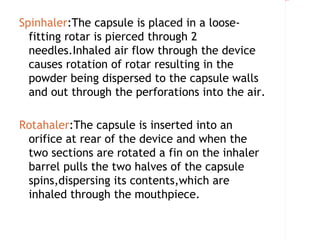 Rectangle 8




Spinhaler:The capsule is placed in a loose-
  fitting rotar is pierced through 2
  needles.Inhaled air flow through the device
  causes rotation of rotar resulting in the
  powder being dispersed to the capsule walls
  and out through the perforations into the air.

Rotahaler:The capsule is inserted into an
 orifice at rear of the device and when the
 two sections are rotated a fin on the inhaler
 barrel pulls the two halves of the capsule
 spins,dispersing its contents,which are
 inhaled through the mouthpiece.
 