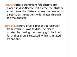 Rectangle 8




Diskhaler:Here aluminium foil blisters are
  placed in disc.Needle will pierce the blisters
  as air flows the blisters causes the powder to
  disperse as the patient will inhales through
  the mouthpiece.

Turbohaler:Here drug is present in reservoir
 from which it flows to disc.The disc is
 rotated by moving the turning grip back and
 forth thus drug is released which is inhaled
 by patient.
 
