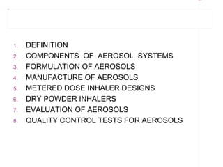 Rectangle 8




Title 1




          1.   DEFINITION
          2.   COMPONENTS OF AEROSOL SYSTEMS
          3.   FORMULATION OF AEROSOLS
          4.   MANUFACTURE OF AEROSOLS
          5.   METERED DOSE INHALER DESIGNS
          6.   DRY POWDER INHALERS
          7.   EVALUATION OF AEROSOLS
          8.   QUALITY CONTROL TESTS FOR AEROSOLS
 