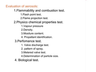 Rectangle 8




Evaluation of aerosols:
     1.Flammability and combustion test.
          1.Flash point test.
          2.Flame projection test.
     2.Physico chemical properties test.
           1.Vapour pressure
           2.Density.
           3.Mositure content.
           4. Propellant identification.
      3.Perfomance test.
           1. Valve discharge test.
           2. pattern of spray.
           3.Metered valve test.
           4.Determination of particle size.
      4. Biological test.
 