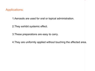 Rectangle 8




Applications:

    1.Aerosols are used for oral or topical administration.


    2.They exhibit systemic effect.


    3.These preparations are easy to carry.

    4.They are uniformly applied without touching the affected area.
 