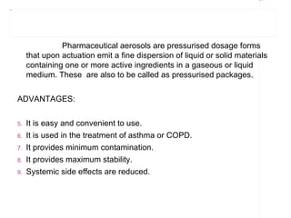 Rectangle 8




Title 3




                         Pharmaceutical aerosols are pressurised dosage forms
               that upon actuation emit a fine dispersion of liquid or solid materials
               containing one or more active ingredients in a gaseous or liquid
               medium. These are also to be called as pressurised packages.


          ADVANTAGES:


          5.   It is easy and convenient to use.
          6.   It is used in the treatment of asthma or COPD.
          7.   It provides minimum contamination.
          8.   It provides maximum stability.
          9.   Systemic side effects are reduced.
 