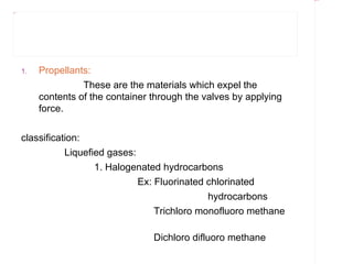 Rectangle 8




Title 1




          1.   Propellants:
                         These are the materials which expel the
               contents of the container through the valves by applying
               force.


          classification:
                     Liquefied gases:
                            1. Halogenated hydrocarbons
                                      Ex: Fluorinated chlorinated
                                                      hydrocarbons
                                          Trichloro monofluoro methane

                                         Dichloro difluoro methane
 