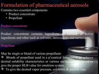 11
Formulation of pharmaceutical aerosols
Contains two essential components
• Product concentrate
• Propellant
Product concentrate
Product concentrate contains ingredients or mixture of active
ingredients and other such as solvents, antioxidants and surfactants.
Propellant
May be single or blend of various propellants
 Blends of propellant used in a p’ceutical formulation to achieve
desired solubility characteristics or various surfactants are mixed to
give the proper HLB value for emulsion system.
 To give the desired vapor pressure, solubility & particle size.
 