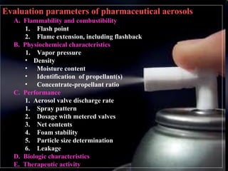 16
Evaluation parameters of pharmaceutical aerosols
A. Flammability and combustibility
1. Flash point
2. Flame extension, including flashback
B. Physiochemical characteristics
1. Vapor pressure
• Density
• Moisture content
• Identification of propellant(s)
• Concentrate-propellant ratio
C. Performance
1. Aerosol valve discharge rate
1. Spray pattern
2. Dosage with metered valves
3. Net contents
4. Foam stability
5. Particle size determination
6. Leakage
D. Biologic characteristics
E. Therapeutic activity
 