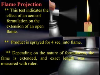 17
Flame Projection
** This test indicates the
effect of an aerosol
formulation on the
extension of an open
flame.
** Product is sprayed for 4 sec. into flame.
** Depending on the nature of formulation, the
fame is extended, and exact length was
measured with ruler.
 