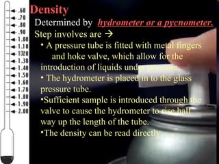 20
Density
Determined by hydrometer or a pycnometer.
Step involves are 
• A pressure tube is fitted with metal fingers
and hoke valve, which allow for the
introduction of liquids under pressure.
• The hydrometer is placed in to the glass
pressure tube.
•Sufficient sample is introduced through the
valve to cause the hydrometer to rise half
way up the length of the tube.
•The density can be read directly.
 