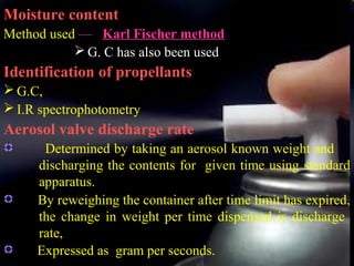 21
Moisture content
Method used — Karl Fischer method
 G. C has also been used
Identification of propellants
 G.C,
 I.R spectrophotometry
Aerosol valve discharge rate
Determined by taking an aerosol known weight and
discharging the contents for given time using standard
apparatus.
By reweighing the container after time limit has expired,
the change in weight per time dispensed is discharge
rate,
Expressed as gram per seconds.
 