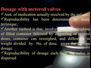 22
Dosage with metered valves
Amt. of medication actually received by the patient.
Reproducibility has been determined by assay
technique,
Another method is that, involves accurate weighing
of filled container fallowed by dispersing of several
doses, container can reweighed, and difference in
weight divided by No. of dose, gives the average
dosage.
Reproducibility of dosage each time the valve is
dispersed
 
