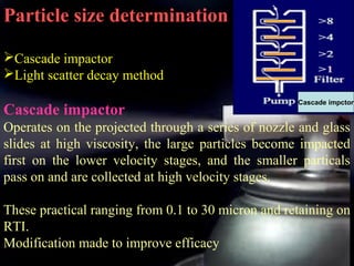 24
Particle size determination
Cascade impactor
Light scatter decay method
Cascade impactor
Operates on the projected through a series of nozzle and glass
slides at high viscosity, the large particles become impacted
first on the lower velocity stages, and the smaller particals
pass on and are collected at high velocity stages.
These practical ranging from 0.1 to 30 micron and retaining on
RTI.
Modification made to improve efficacy
Cascade impctor
 