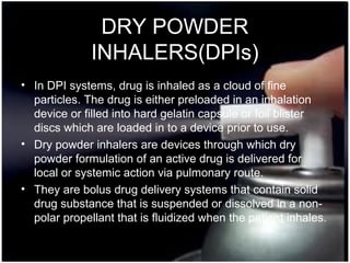 27
DRY POWDER
INHALERS(DPIs)
• In DPI systems, drug is inhaled as a cloud of fine
particles. The drug is either preloaded in an inhalation
device or filled into hard gelatin capsule or foil blister
discs which are loaded in to a device prior to use.
• Dry powder inhalers are devices through which dry
powder formulation of an active drug is delivered for
local or systemic action via pulmonary route.
• They are bolus drug delivery systems that contain solid
drug substance that is suspended or dissolved in a non-
polar propellant that is fluidized when the patient inhales.
 