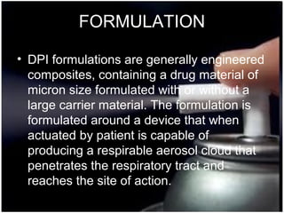 29
FORMULATION
• DPI formulations are generally engineered
composites, containing a drug material of
micron size formulated with or without a
large carrier material. The formulation is
formulated around a device that when
actuated by patient is capable of
producing a respirable aerosol cloud that
penetrates the respiratory tract and
reaches the site of action.
 