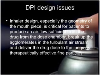 31
DPI design issues
• Inhaler design, especially the geometry of
the mouth piece, is critical for patients to
produce an air flow sufficient to lift the
drug from the dose chamber, break up the
agglomerates in the turbulant air stream
and deliver the drug dose to the lungs as
therapeutically effective fine particles.
 