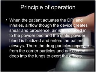 33
Principle of operation
• When the patient actuates the DPI and
inhales, airflow though the device creates
shear and turbulence; air is introduced in
to the powder bed and the static powder
blend is fluidized and enters the patient
airways. There the drug particles separate
from the carrier particles and are carried
deep into the lungs to exert the effects.
 