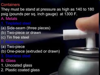 6
Containers
They must be stand at pressure as high as 140 to 180
psig (pounds per sq. inch gauge) at 1300 F.
A. Metals
1. Tinplated steel
(a) Side-seam (three pieces)
(b) Two-piece or drawn
(c) Tin free steel
2. Aluminium
(a) Two-piece
(b) One-piece (extruded or drawn)
3. Stainless steel
B. Glass
1. Uncoated glass
2. Plastic coated glass
 