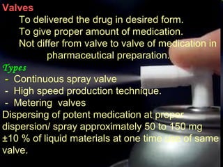 8
Valves
To delivered the drug in desired form.
To give proper amount of medication.
Not differ from valve to valve of medication in
pharmaceutical preparation.
Types
- Continuous spray valve
- High speed production technique.
- Metering valves
Dispersing of potent medication at proper
dispersion/ spray approximately 50 to 150 mg
±10 % of liquid materials at one time use of same
valve.
 