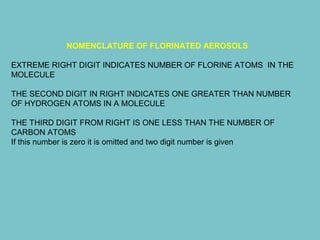 NOMENCLATURE OF FLORINATED AEROSOLS
EXTREME RIGHT DIGIT INDICATES NUMBER OF FLORINE ATOMS IN THE
MOLECULE
THE SECOND DIGIT IN RIGHT INDICATES ONE GREATER THAN NUMBER
OF HYDROGEN ATOMS IN A MOLECULE
THE THIRD DIGIT FROM RIGHT IS ONE LESS THAN THE NUMBER OF
CARBON ATOMS
If this number is zero it is omitted and two digit number is given

 