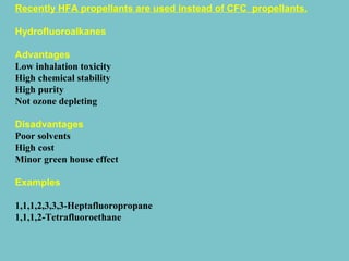 Recently HFA propellants are used instead of CFC propellants.
Hydrofluoroalkanes
Advantages
Low inhalation toxicity
High chemical stability
High purity
Not ozone depleting
Disadvantages
Poor solvents
High cost
Minor green house effect
Examples
1,1,1,2,3,3,3-Heptafluoropropane
1,1,1,2-Tetrafluoroethane

 