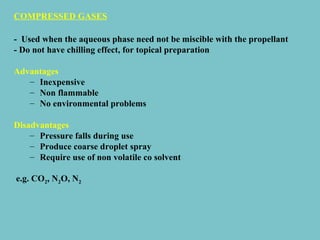 COMPRESSED GASES
- Used when the aqueous phase need not be miscible with the propellant
- Do not have chilling effect, for topical preparation
Advantages
– Inexpensive
– Non flammable
– No environmental problems
Disadvantages
– Pressure falls during use
– Produce coarse droplet spray
– Require use of non volatile co solvent
e.g. CO2, N2O, N2

 