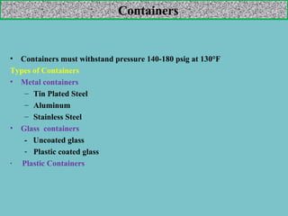 Containers

•

Containers must withstand pressure 140-180 psig at 130°F
Types of Containers
• Metal containers
– Tin Plated Steel
– Aluminum
– Stainless Steel
• Glass containers
- Uncoated glass
- Plastic coated glass
· Plastic Containers

 