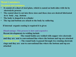 Metal Containers
Tin plated steel containers
• It consist of a sheet of steel plate, which is coated on both sides with tin by
electrolytic process
• The coated sheet is cut into three sizes and these sizes are desired fabricated
in to body , top , bottom
• The body is shaped in to cylinder
• The top and bottom are attach to the body by soldering
If internal organic coating is required it is given
Disadvantage: This process is slow and expensive
Recent developments in welding include
Soudronic system- The round bodies are welded with copper wire electrode
and they are sent to conventional line where the bottom and top are attached
Conoweld system – The round body is passed through two rotating electrode
rings and they are sent to conventional line where the bottom and top are
attached

 