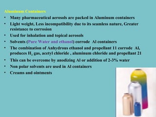 Aluminum Containers
• Many pharmaceutical aerosols are packed in Aluminum containers
• Light weight, Less incompatibility due to its seamless nature, Greater
resistance to corrosion
• Used for inhalation and topical aerosols
• Solvents (Pure Water and ethanol) corrode Al containers
• The combination of Anhydrous ethanol and propellant 11 corrode Al,
produces H2 gas, acetyl chloride , aluminum chloride and propellant 21
•
•
•

This can be overcome by anodizing Al or addition of 2-3% water
Non polar solvents are used in Al containers
Creams and ointments

 