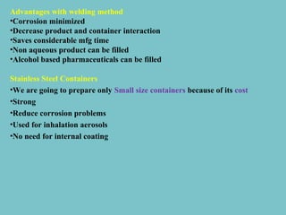 Advantages with welding method
•Corrosion minimized
•Decrease product and container interaction
•Saves considerable mfg time
•Non aqueous product can be filled
•Alcohol based pharmaceuticals can be filled
Stainless Steel Containers
•We are going to prepare only Small size containers because of its cost
•Strong
•Reduce corrosion problems
•Used for inhalation aerosols
•No need for internal coating

 
