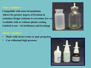 Glass Containers
Compatible with most formulations
Allows for greater degree of freedom in
container design resistant to corrosion, low cost.
Available with or without plastic coating
Limited to use – its brittleness and breakage
Plastic Containers
• Made with acetyl resins or poly propylene
• Can withstand high pressure

 