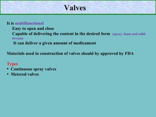 Valves
It is multifunctional
Easy to open and close
Capable of delivering the content in the desired form

(spray, foam and solid

stream)

It can deliver a given amount of medicament
Materials used in construction of valves should by approved by FDA
Types
• Continuous spray valves
• Metered valves

 