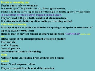 Ferrule or mounting cup
Used to attach valve to container
It is made up of Tin plated steel, Al , Brass (glass bottles),
Under side of the valve cup is coated with single or double epoxy or vinyl resins
(To avoid the effects of oxygen trapped in head space)
They are used with glass bottles and small aluminum tubes
It is attached to the bottle by either rolling or clinching method
Valve body or housing
Made up of nylon or derlin and contains an opening at the point of attachment of
dip tube (0.013 to 0.080 inch)
Housing may or may not contain another opening called VAPORTAP (0.013 to 0.080
inch)

allows escape of vaporized propellant with liquid product
Fine particle
avoids clogging,
inverted position
reduce flame extension and chilling
Stem
Nylon or derlin , metals like brass steel can also be used
Gasket
Buna –N and neoprene rubber
They are compatible with most of the materials

 