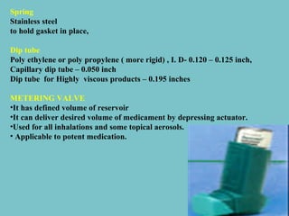 Spring
Stainless steel
to hold gasket in place,
Dip tube
Poly ethylene or poly propylene ( more rigid) , I. D- 0.120 – 0.125 inch,
Capillary dip tube – 0.050 inch
Dip tube for Highly viscous products – 0.195 inches
METERING VALVE
•It has defined volume of reservoir
•It can deliver desired volume of medicament by depressing actuator.
•Used for all inhalations and some topical aerosols.
• Applicable to potent medication.

 